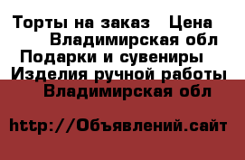 Торты на заказ › Цена ­ 500 - Владимирская обл. Подарки и сувениры » Изделия ручной работы   . Владимирская обл.